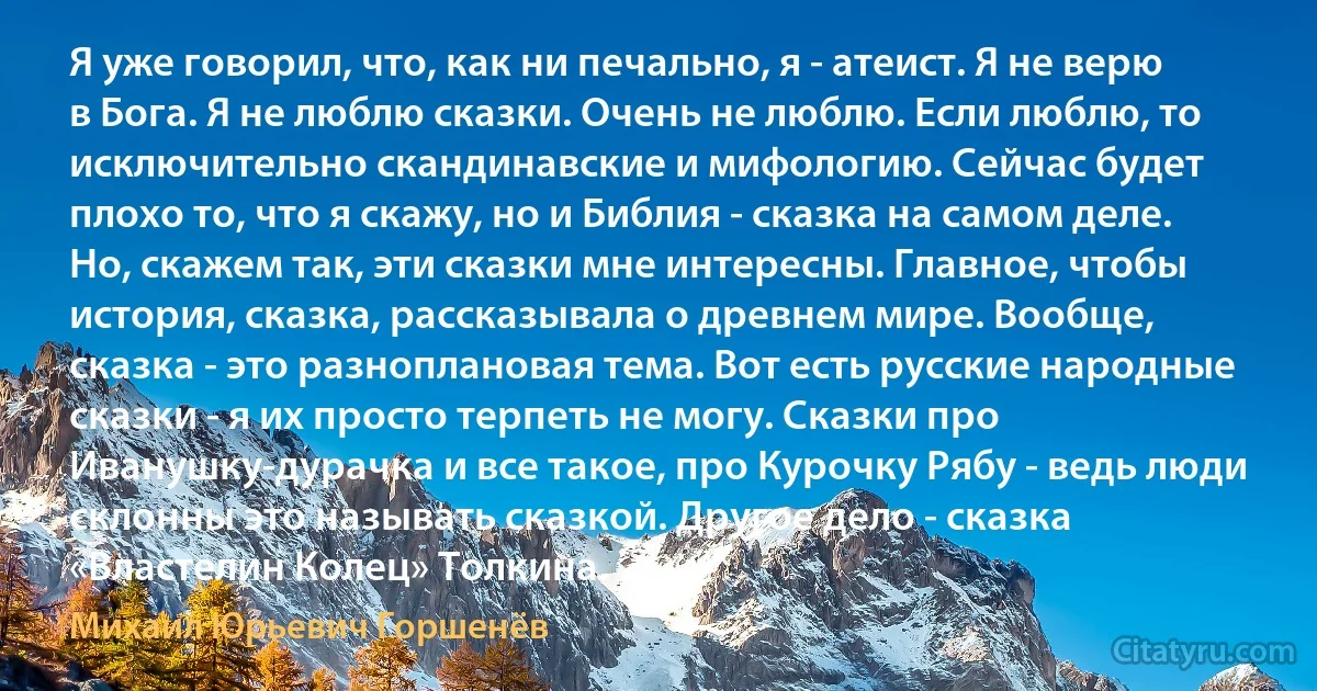 Я уже говорил, что, как ни печально, я - атеист. Я не верю в Бога. Я не люблю сказки. Очень не люблю. Если люблю, то исключительно скандинавские и мифологию. Сейчас будет плохо то, что я скажу, но и Библия - сказка на самом деле. Но, скажем так, эти сказки мне интересны. Главное, чтобы история, сказка, рассказывала о древнем мире. Вообще, сказка - это разноплановая тема. Вот есть русские народные сказки - я их просто терпеть не могу. Сказки про Иванушку-дурачка и все такое, про Курочку Рябу - ведь люди склонны это называть сказкой. Другое дело - сказка «Властелин Колец» Толкина. (Михаил Юрьевич Горшенёв)