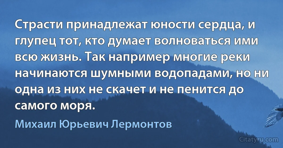 Страсти принадлежат юности сердца, и глупец тот, кто думает волноваться ими всю жизнь. Так например многие реки начинаются шумными водопадами, но ни одна из них не скачет и не пенится до самого моря. (Михаил Юрьевич Лермонтов)