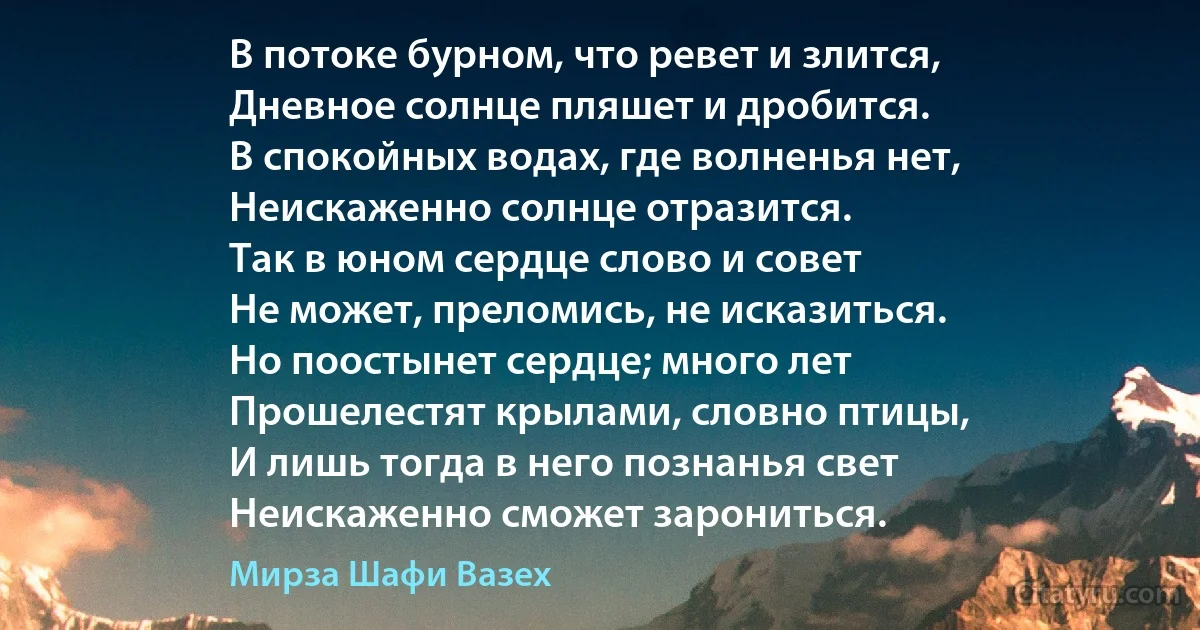 В потоке бурном, что ревет и злится,
Дневное солнце пляшет и дробится.
В спокойных водах, где волненья нет,
Неискаженно солнце отразится.
Так в юном сердце слово и совет
Не может, преломись, не исказиться.
Но поостынет сердце; много лет
Прошелестят крылами, словно птицы,
И лишь тогда в него познанья свет
Неискаженно сможет зарониться. (Мирза Шафи Вазех)