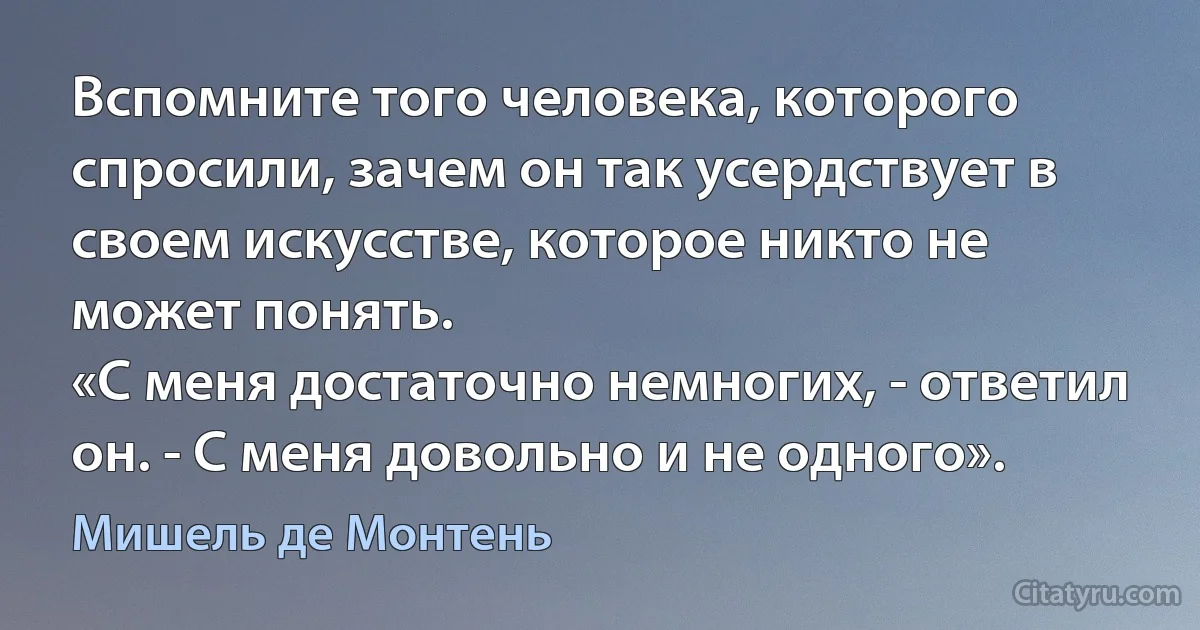 Вспомните того человека, которого спросили, зачем он так усердствует в своем искусстве, которое никто не может понять.
«С меня достаточно немногих, - ответил он. - С меня довольно и не одного». (Мишель де Монтень)