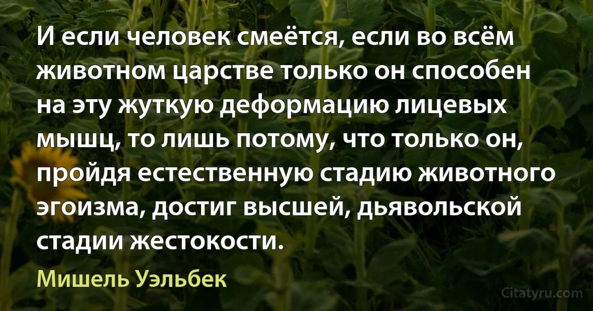 И если человек смеётся, если во всём животном царстве только он способен на эту жуткую деформацию лицевых мышц, то лишь потому, что только он, пройдя естественную стадию животного эгоизма, достиг высшей, дьявольской стадии жестокости. (Мишель Уэльбек)