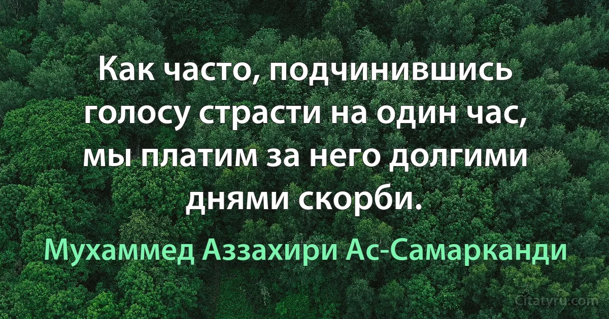 Как часто, подчинившись голосу страсти на один час, мы платим за него долгими днями скорби. (Мухаммед Аззахири Ас-Самарканди)