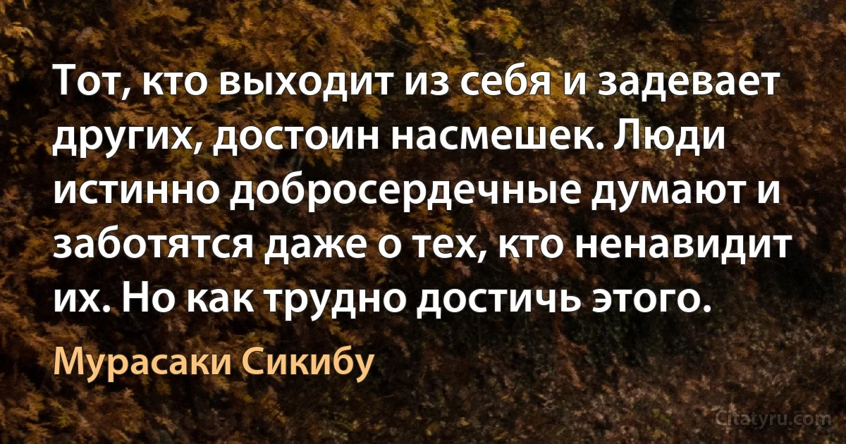 Тот, кто выходит из себя и задевает других, достоин насмешек. Люди истинно добросердечные думают и заботятся даже о тех, кто ненавидит их. Но как трудно достичь этого. (Мурасаки Сикибу)