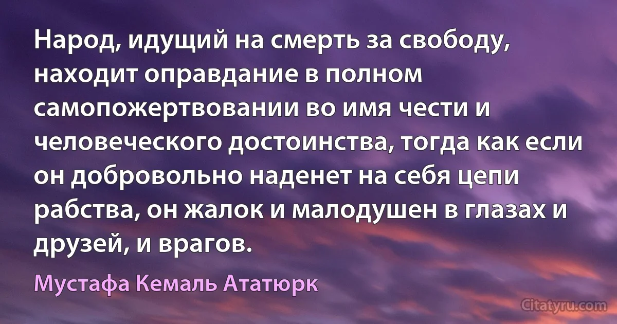 Народ, идущий на смерть за свободу, находит оправдание в полном самопожертвовании во имя чести и человеческого достоинства, тогда как если он добровольно наденет на себя цепи рабства, он жалок и малодушен в глазах и друзей, и врагов. (Мустафа Кемаль Ататюрк)