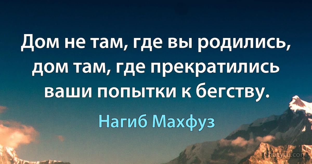 Дом не там, где вы родились, дом там, где прекратились ваши попытки к бегству. (Нагиб Махфуз)