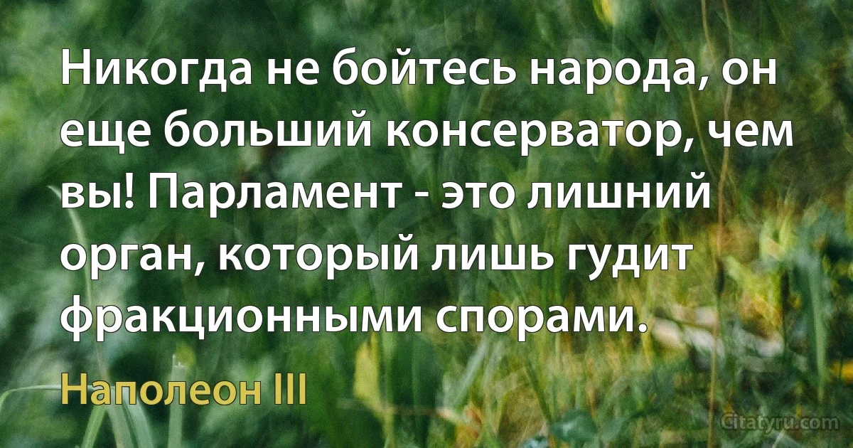 Никогда не бойтесь народа, он еще больший консерватор, чем вы! Парламент - это лишний орган, который лишь гудит фракционными спорами. (Наполеон III)