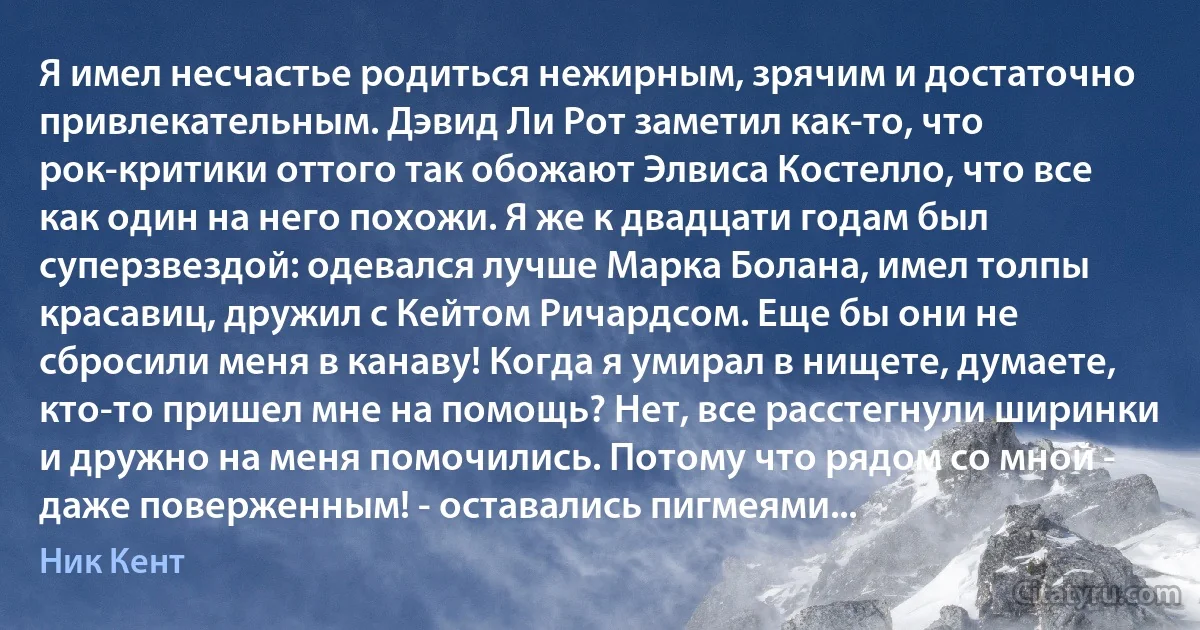 Я имел несчастье родиться нежирным, зрячим и достаточно привлекательным. Дэвид Ли Рот заметил как-то, что рок-критики оттого так обожают Элвиса Костелло, что все как один на него похожи. Я же к двадцати годам был суперзвездой: одевался лучше Марка Болана, имел толпы красавиц, дружил с Кейтом Ричардсом. Еще бы они не сбросили меня в канаву! Когда я умирал в нищете, думаете, кто-то пришел мне на помощь? Нет, все расстегнули ширинки и дружно на меня помочились. Потому что рядом со мной - даже поверженным! - оставались пигмеями... (Ник Кент)