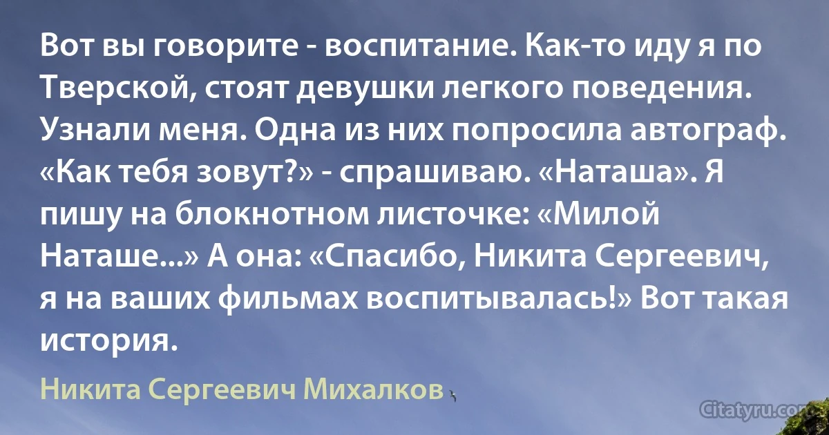 Вот вы говорите - воспитание. Как-то иду я по Тверской, стоят девушки легкого поведения. Узнали меня. Одна из них попросила автограф. «Как тебя зовут?» - спрашиваю. «Наташа». Я пишу на блокнотном листочке: «Милой Наташе...» А она: «Спасибо, Никита Сергеевич, я на ваших фильмах воспитывалась!» Вот такая история. (Никита Сергеевич Михалков)