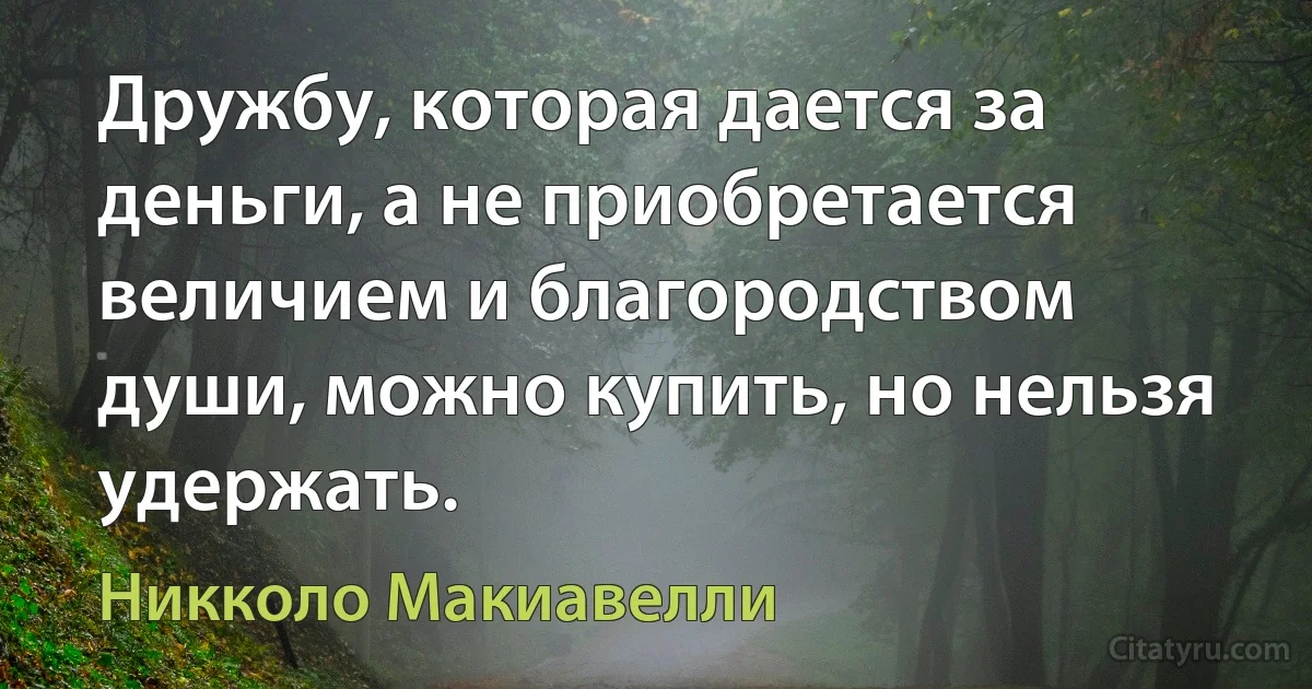 Дружбу, которая дается за деньги, а не приобретается величием и благородством души, можно купить, но нельзя удержать. (Никколо Макиавелли)