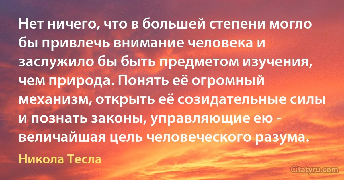 Нет ничего, что в большей степени могло бы привлечь внимание человека и заслужило бы быть предметом изучения, чем природа. Понять её огромный механизм, открыть её созидательные силы и познать законы, управляющие ею - величайшая цель человеческого разума. (Никола Тесла)