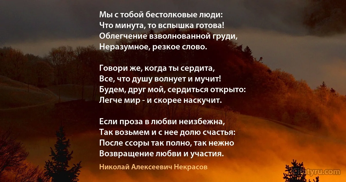 Мы с тобой бестолковые люди:
Что минута, то вспышка готова!
Облегчение взволнованной груди,
Неразумное, резкое слово.

Говори же, когда ты сердита,
Все, что душу волнует и мучит!
Будем, друг мой, сердиться открыто:
Легче мир - и скорее наскучит.

Если проза в любви неизбежна,
Так возьмем и с нее долю счастья:
После ссоры так полно, так нежно
Возвращение любви и участия. (Николай Алексеевич Некрасов)