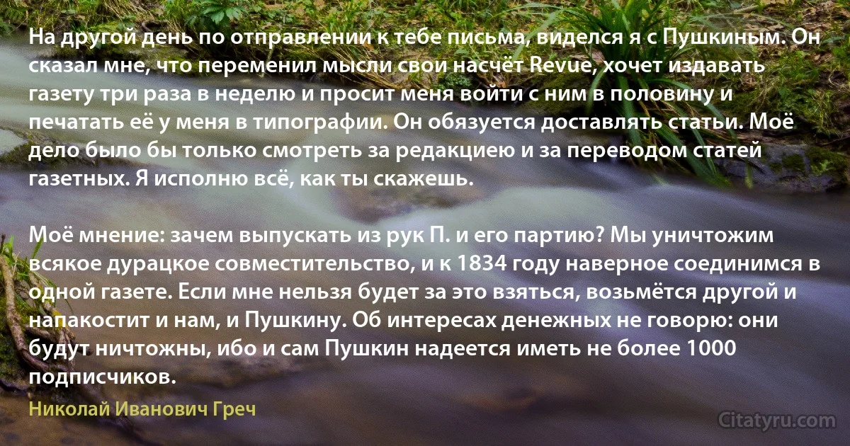 На другой день по отправлении к тебе письма, виделся я с Пушкиным. Он сказал мне, что переменил мысли свои насчёт Revue, хочет издавать газету три раза в неделю и просит меня войти с ним в половину и печатать её у меня в типографии. Он обязуется доставлять статьи. Моё дело было бы только смотреть за редакциею и за переводом статей газетных. Я исполню всё, как ты скажешь.

Моё мнение: зачем выпускать из рук П. и его партию? Мы уничтожим всякое дурацкое совместительство, и к 1834 году наверное соединимся в одной газете. Если мне нельзя будет за это взяться, возьмётся другой и напакостит и нам, и Пушкину. Об интересах денежных не говорю: они будут ничтожны, ибо и сам Пушкин надеется иметь не более 1000 подписчиков. (Николай Иванович Греч)