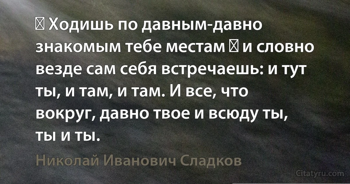 ― Ходишь по давным-давно знакомым тебе местам ― и словно везде сам себя встречаешь: и тут ты, и там, и там. И все, что вокруг, давно твое и всюду ты, ты и ты. (Николай Иванович Сладков)