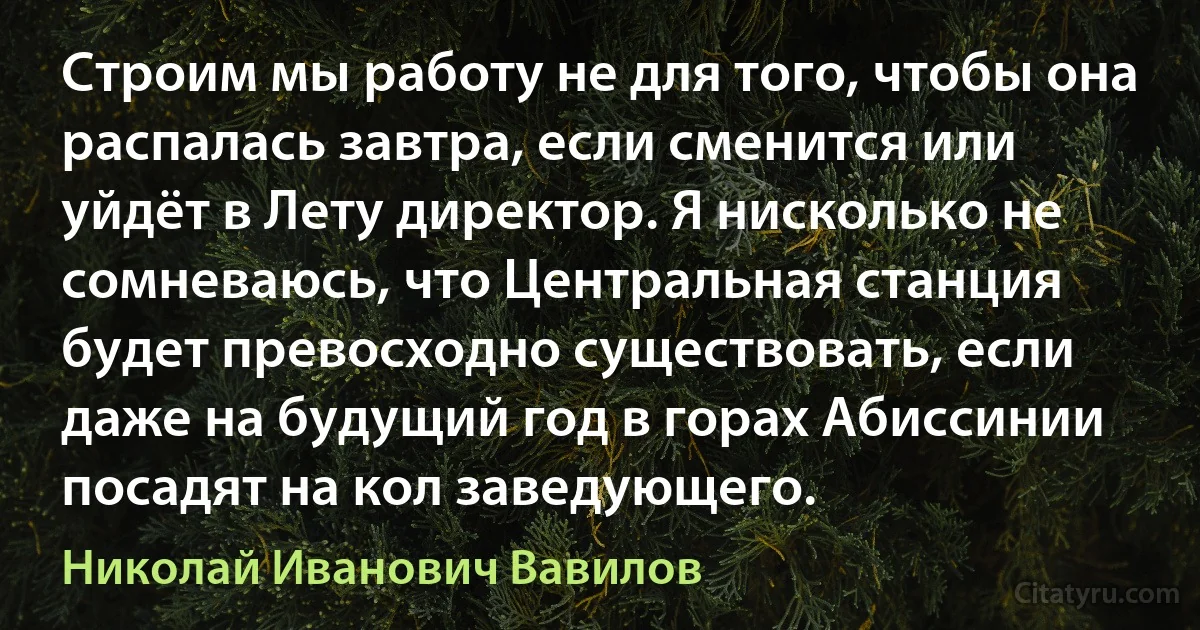 Строим мы работу не для того, чтобы она распалась завтра, если сменится или уйдёт в Лету директор. Я нисколько не сомневаюсь, что Центральная станция будет превосходно существовать, если даже на будущий год в горах Абиссинии посадят на кол заведующего. (Николай Иванович Вавилов)