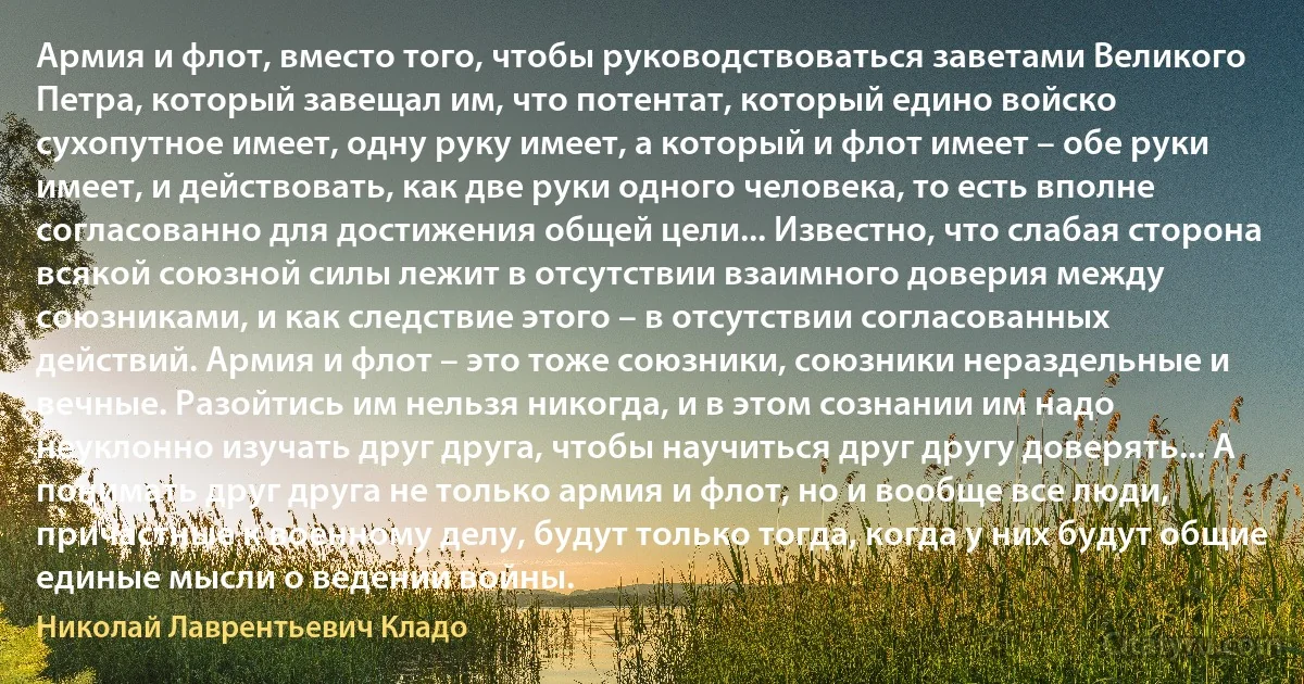 Армия и флот, вместо того, чтобы руководствоваться заветами Великого Петра, который завещал им, что потентат, который едино войско сухопутное имеет, одну руку имеет, а который и флот имеет – обе руки имеет, и действовать, как две руки одного человека, то есть вполне согласованно для достижения общей цели... Известно, что слабая сторона всякой союзной силы лежит в отсутствии взаимного доверия между союзниками, и как следствие этого – в отсутствии согласованных действий. Армия и флот – это тоже союзники, союзники нераздельные и вечные. Разойтись им нельзя никогда, и в этом сознании им надо неуклонно изучать друг друга, чтобы научиться друг другу доверять... А понимать друг друга не только армия и флот, но и вообще все люди, причастные к военному делу, будут только тогда, когда у них будут общие единые мысли о ведении войны. (Николай Лаврентьевич Кладо)