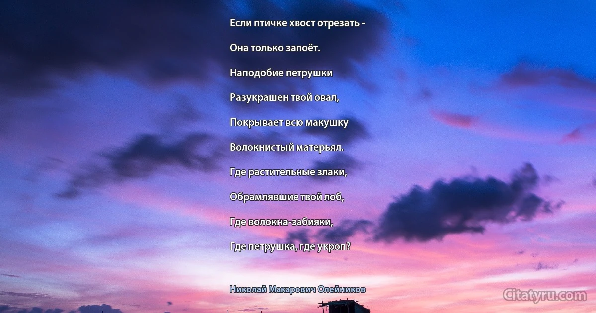 Если птичке хвост отрезать -

Она только запоёт.

Наподобие петрушки

Разукрашен твой овал,

Покрывает всю макушку

Волокнистый матерьял.

Где растительные злаки,

Обрамлявшие твой лоб,

Где волокна-забияки,

Где петрушка, где укроп? (Николай Макарович Олейников)