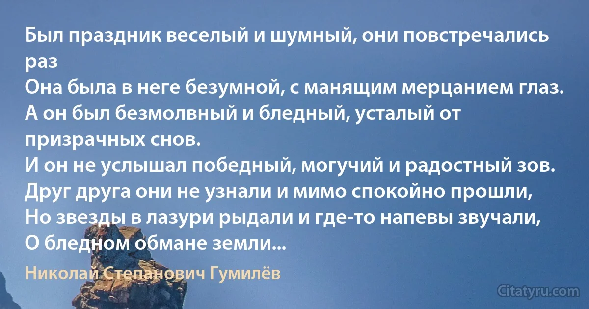 Был праздник веселый и шумный, они повстречались раз 
Она была в неге безумной, с манящим мерцанием глаз.
А он был безмолвный и бледный, усталый от призрачных снов.
И он не услышал победный, могучий и радостный зов.
Друг друга они не узнали и мимо спокойно прошли,
Но звезды в лазури рыдали и где-то напевы звучали, 
О бледном обмане земли... (Николай Степанович Гумилёв)