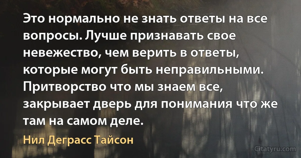 Это нормально не знать ответы на все вопросы. Лучше признавать свое невежество, чем верить в ответы, которые могут быть неправильными. Притворство что мы знаем все, закрывает дверь для понимания что же там на самом деле. (Нил Деграсс Тайсон)