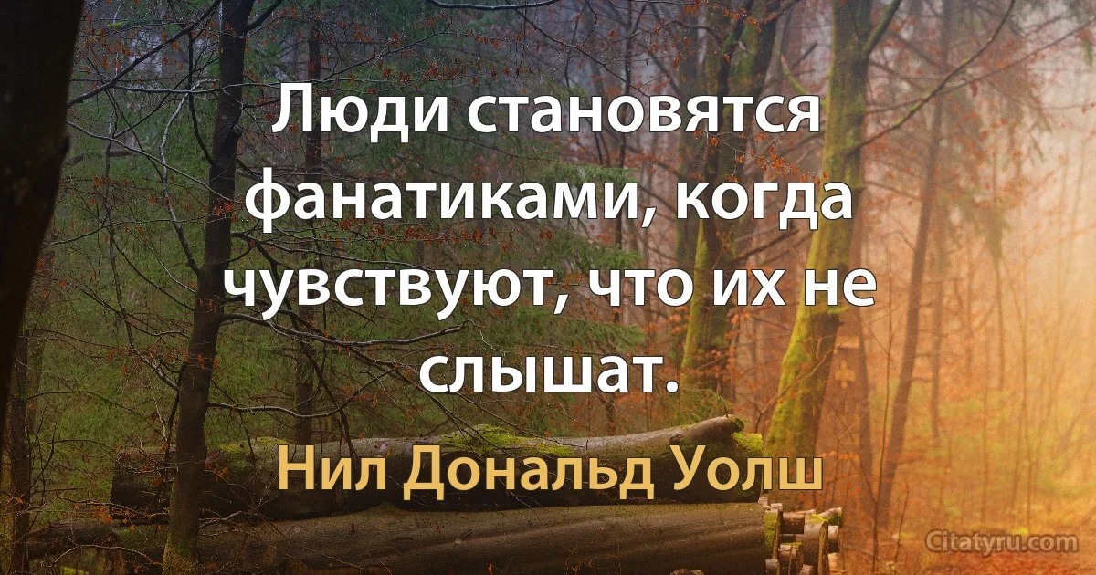 Люди становятся фанатиками, когда чувствуют, что их не слышат. (Нил Дональд Уолш)