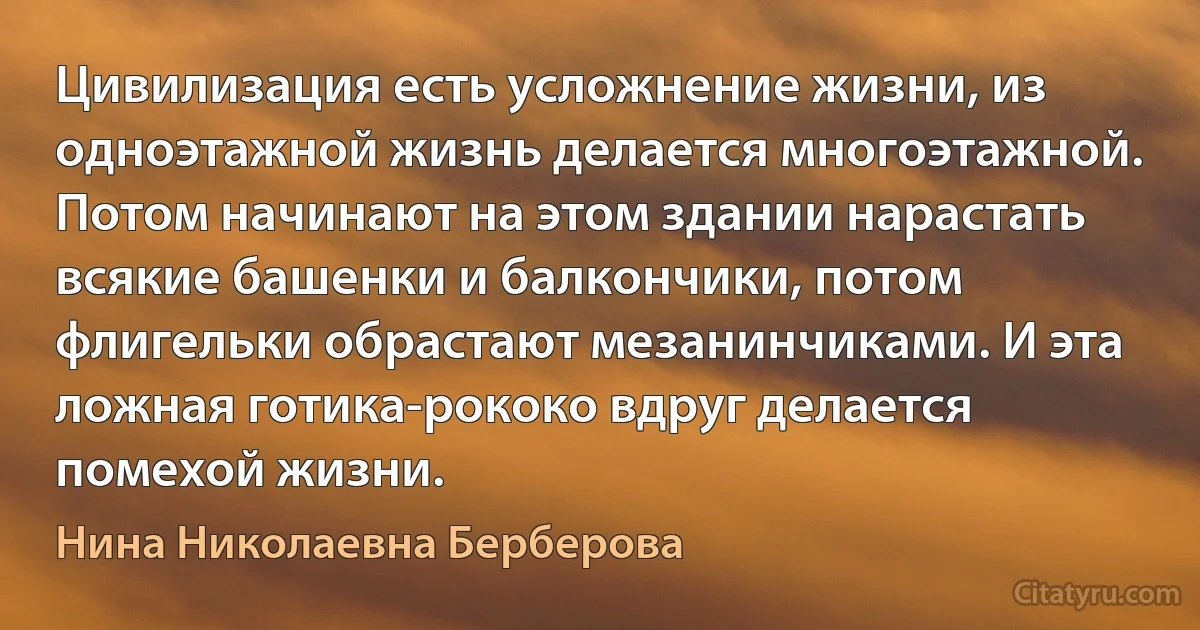 Цивилизация есть усложнение жизни, из одноэтажной жизнь делается многоэтажной. Потом начинают на этом здании нарастать всякие башенки и балкончики, потом флигельки обрастают мезанинчиками. И эта ложная готика-рококо вдруг делается помехой жизни. (Нина Николаевна Берберова)