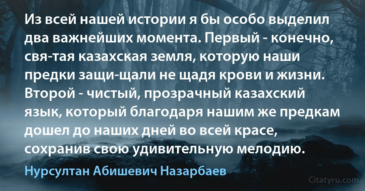 Из всей нашей истории я бы особо выделил два важнейших момента. Первый - конечно, свя­тая казахская земля, которую наши предки защи­щали не щадя крови и жизни. Второй - чистый, прозрачный казахский язык, который благодаря нашим же предкам дошел до наших дней во всей красе, сохранив свою удивительную мелодию. (Нурсултан Абишевич Назарбаев)