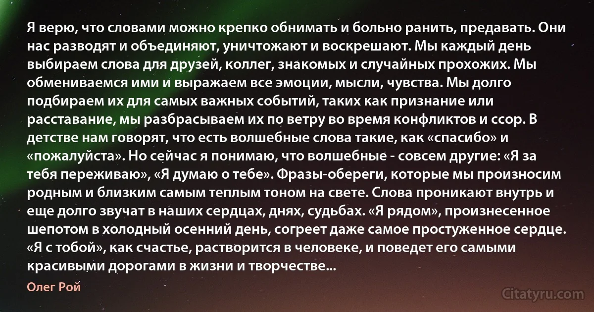 Я верю, что словами можно крепко обнимать и больно ранить, предавать. Они нас разводят и объединяют, уничтожают и воскрешают. Мы каждый день выбираем слова для друзей, коллег, знакомых и случайных прохожих. Мы обмениваемся ими и выражаем все эмоции, мысли, чувства. Мы долго подбираем их для самых важных событий, таких как признание или расставание, мы разбрасываем их по ветру во время конфликтов и ссор. В детстве нам говорят, что есть волшебные слова такие, как «спасибо» и «пожалуйста». Но сейчас я понимаю, что волшебные - совсем другие: «Я за тебя переживаю», «Я думаю о тебе». Фразы-обереги, которые мы произносим родным и близким самым теплым тоном на свете. Слова проникают внутрь и еще долго звучат в наших сердцах, днях, судьбах. «Я рядом», произнесенное шепотом в холодный осенний день, согреет даже самое простуженное сердце. «Я с тобой», как счастье, растворится в человеке, и поведет его самыми красивыми дорогами в жизни и творчестве... (Олег Рой)