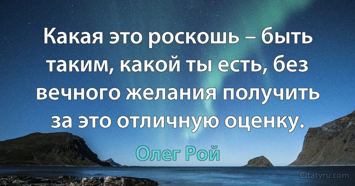 Какая это роскошь – быть таким, какой ты есть, без вечного желания получить за это отличную оценку. (Олег Рой)