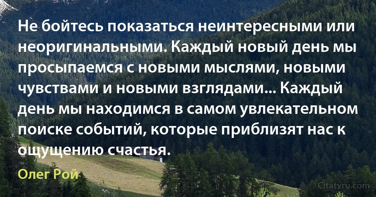 Не бойтесь показаться неинтересными или неоригинальными. Каждый новый день мы просыпаемся с новыми мыслями, новыми чувствами и новыми взглядами... Каждый день мы находимся в самом увлекательном поиске событий, которые приблизят нас к ощущению счастья. (Олег Рой)