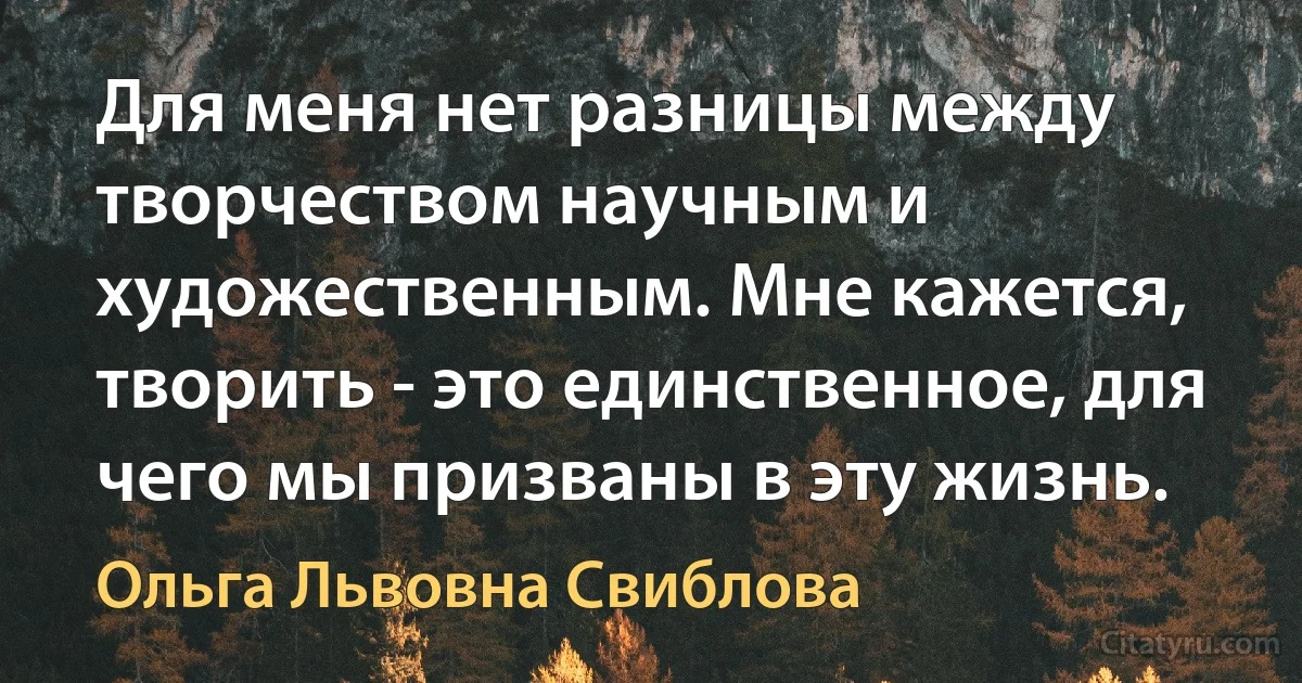 Для меня нет разницы между творчеством научным и художественным. Мне кажется, творить - это единственное, для чего мы призваны в эту жизнь. (Ольга Львовна Свиблова)