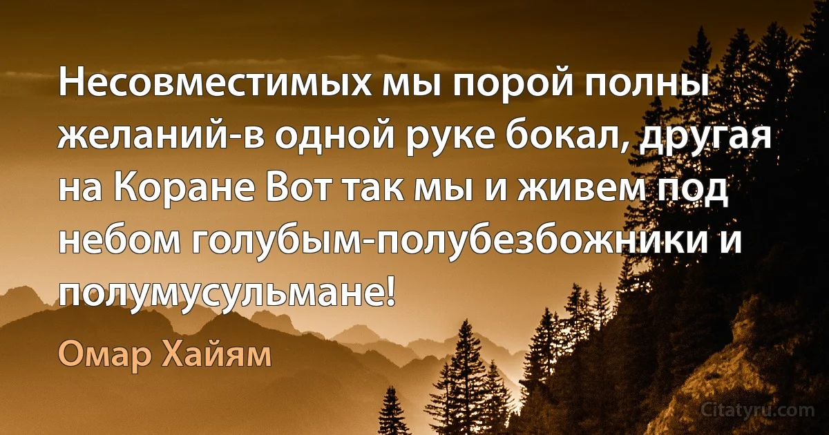 Несовместимых мы порой полны желаний-в одной руке бокал, другая на Коране Вот так мы и живем под небом голубым-полубезбожники и полумусульмане! (Омар Хайям)