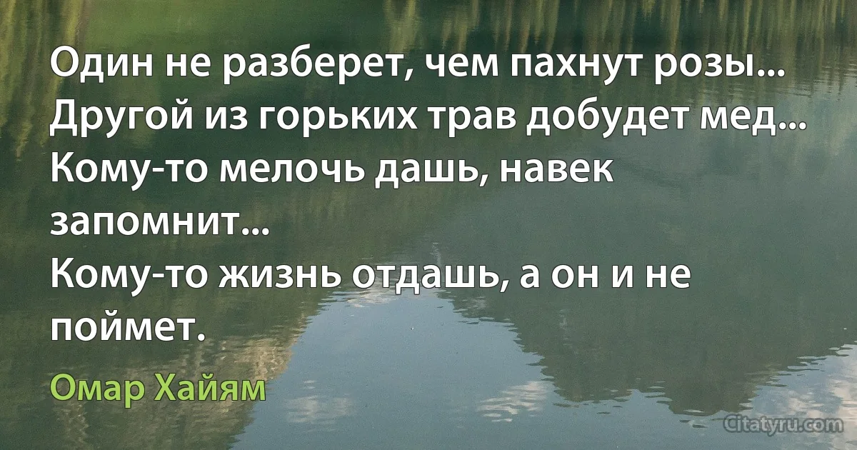 Один не разберет, чем пахнут розы... 
Другой из горьких трав добудет мед... 
Кому-то мелочь дашь, навек запомнит... 
Кому-то жизнь отдашь, а он и не поймет. (Омар Хайям)