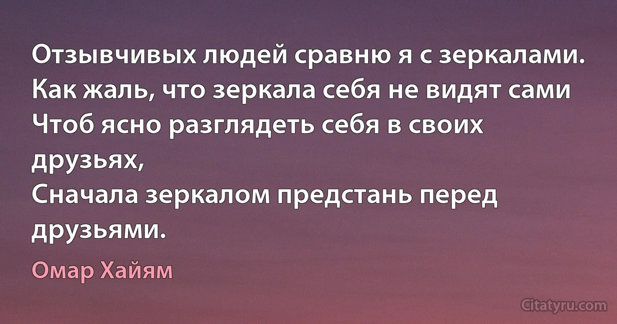 Отзывчивых людей сравню я с зеркалами.
Как жаль, что зеркала себя не видят сами
Чтоб ясно разглядеть себя в своих друзьях,
Сначала зеркалом предстань перед друзьями. (Омар Хайям)