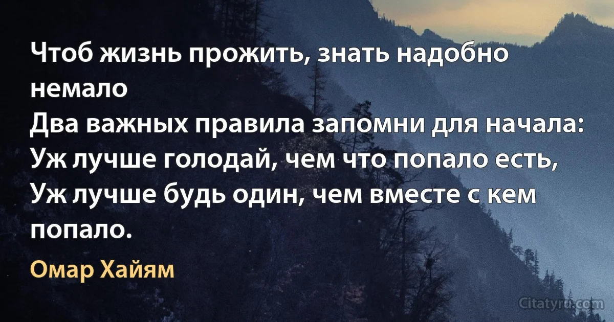 Чтоб жизнь прожить, знать надобно немало
Два важных правила запомни для начала:
Уж лучше голодай, чем что попало есть,
Уж лучше будь один, чем вместе с кем попало. (Омар Хайям)