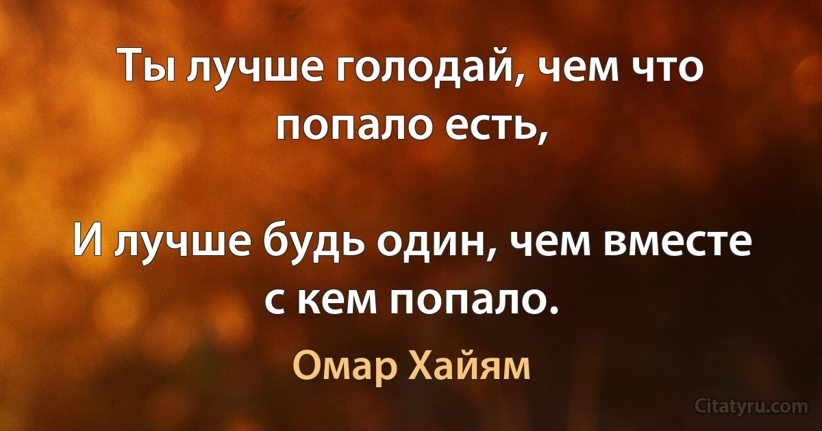 Ты лучше голодай, чем что попало есть,

И лучше будь один, чем вместе с кем попало. (Омар Хайям)