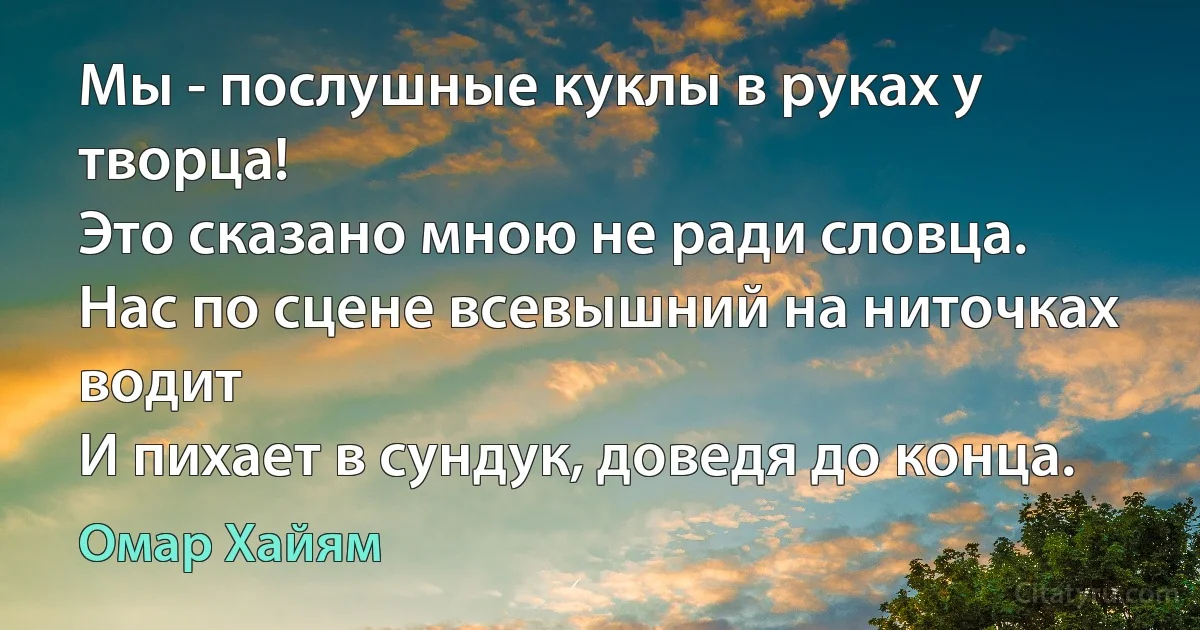 Мы - послушные куклы в руках у творца!
Это сказано мною не ради словца.
Нас по сцене всевышний на ниточках водит
И пихает в сундук, доведя до конца. (Омар Хайям)