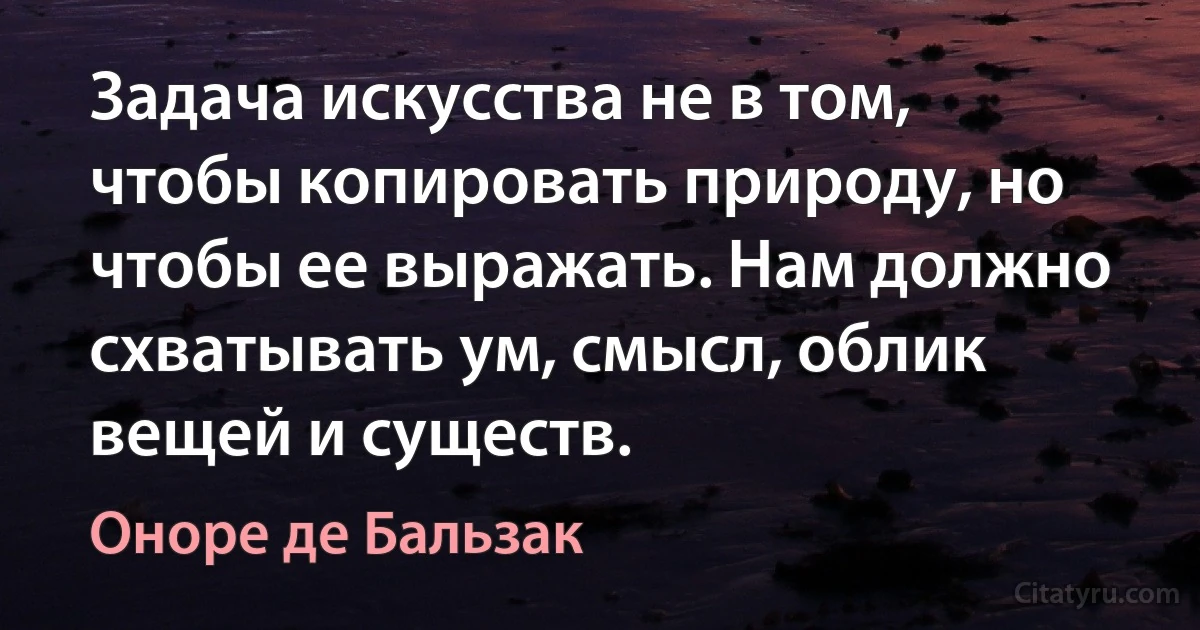 Задача искусства не в том, чтобы копировать природу, но чтобы ее выражать. Нам должно схватывать ум, смысл, облик вещей и существ. (Оноре де Бальзак)