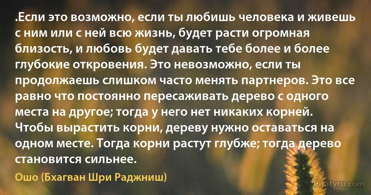 .Если это возможно, если ты любишь человека и живешь с ним или с ней всю жизнь, будет расти огромная близость, и любовь будет давать тебе более и более глубокие откровения. Это невозможно, если ты продолжаешь слишком часто менять партнеров. Это все равно что постоянно пересаживать дерево с одного места на другое; тогда у него нет никаких корней. Чтобы вырастить корни, дереву нужно оставаться на одном месте. Тогда корни растут глубже; тогда дерево становится сильнее. (Ошо (Бхагван Шри Раджниш))