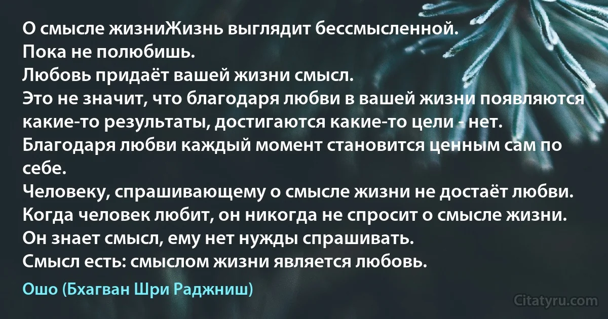 О смысле жизниЖизнь выглядит бессмысленной.
Пока не полюбишь.
Любовь придаёт вашей жизни смысл.
Это не значит, что благодаря любви в вашей жизни появляются какие-то результаты, достигаются какие-то цели - нет.
Благодаря любви каждый момент становится ценным сам по себе.
Человеку, спрашивающему о смысле жизни не достаёт любви.
Когда человек любит, он никогда не спросит о смысле жизни.
Он знает смысл, ему нет нужды спрашивать.
Смысл есть: смыслом жизни является любовь. (Ошо (Бхагван Шри Раджниш))