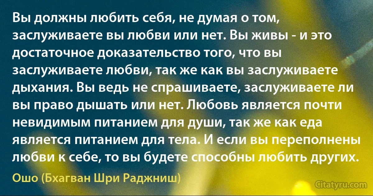 Вы должны любить себя, не думая о том, заслуживаете вы любви или нет. Вы живы - и это достаточное доказательство того, что вы заслуживаете любви, так же как вы заслуживаете дыхания. Вы ведь не спрашиваете, заслуживаете ли вы право дышать или нет. Любовь является почти невидимым питанием для души, так же как еда является питанием для тела. И если вы переполнены любви к себе, то вы будете способны любить других. (Ошо (Бхагван Шри Раджниш))