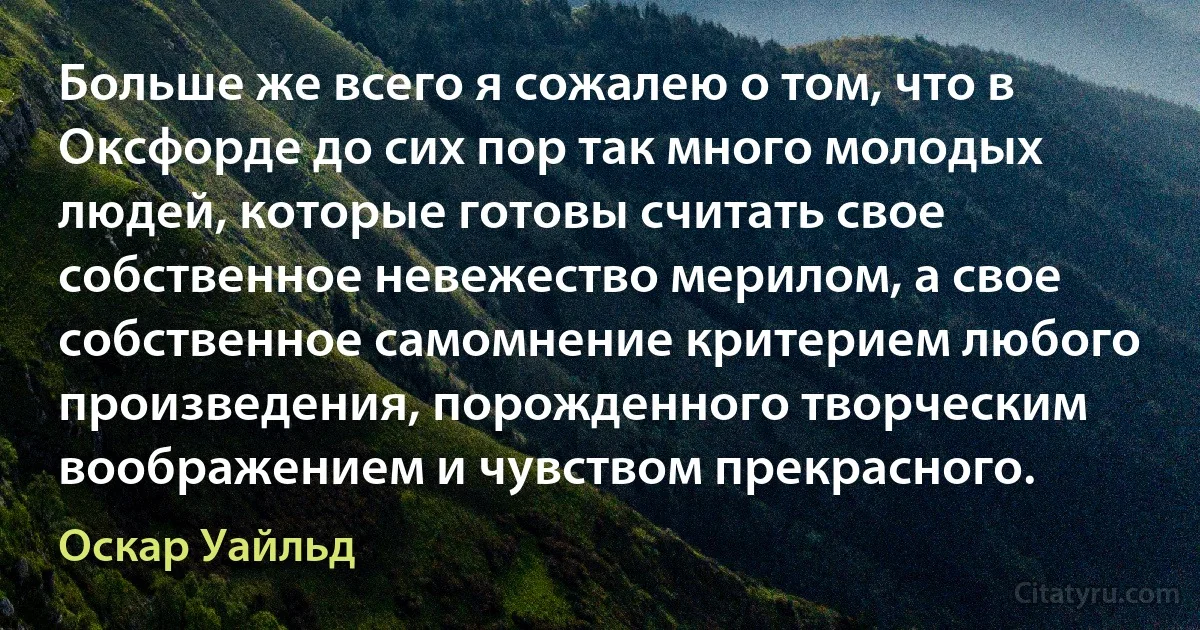 Больше же всего я сожалею о том, что в Оксфорде до сих пор так много молодых людей, которые готовы считать свое собственное невежество мерилом, а свое собственное самомнение критерием любого произведения, порожденного творческим воображением и чувством прекрасного. (Оскар Уайльд)