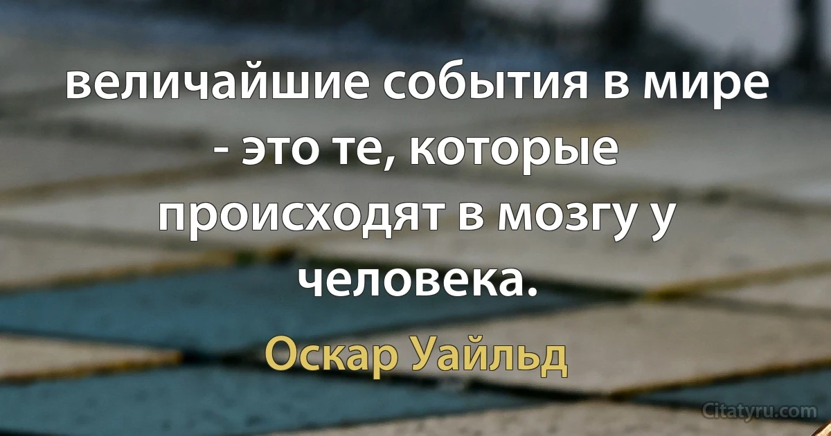 величайшие события в мире - это те, которые происходят в мозгу у человека. (Оскар Уайльд)