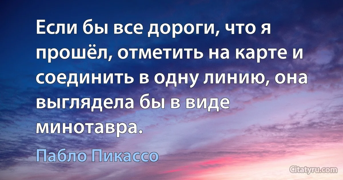 Если бы все дороги, что я прошёл, отметить на карте и соединить в одну линию, она выглядела бы в виде минотавра. (Пабло Пикассо)