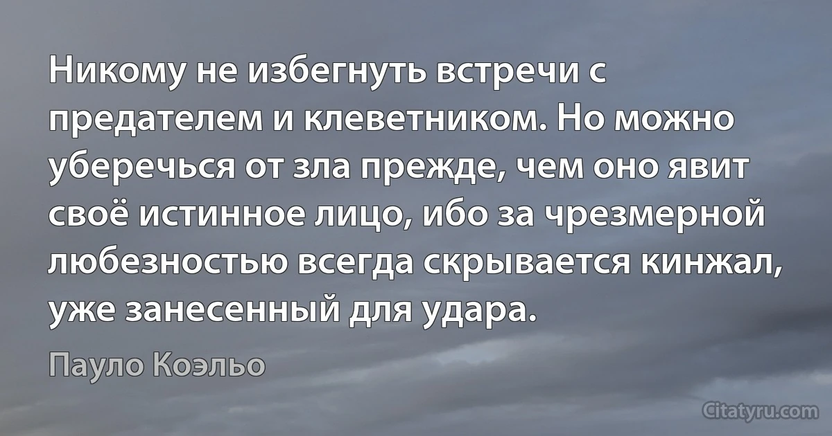 Никому не избегнуть встречи с предателем и клеветником. Но можно уберечься от зла прежде, чем оно явит своё истинное лицо, ибо за чрезмерной любезностью всегда скрывается кинжал, уже занесенный для удара. (Пауло Коэльо)