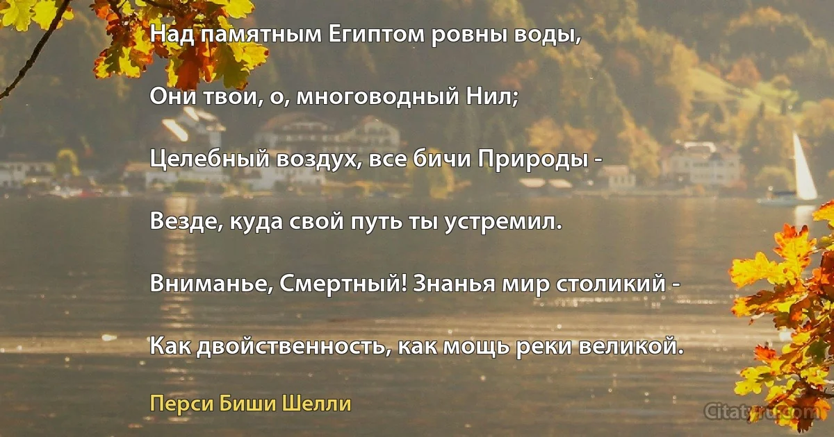 Над памятным Египтом ровны воды,

Они твои, о, многоводный Нил;

Целебный воздух, все бичи Природы -

Везде, куда свой путь ты устремил.

Вниманье, Смертный! Знанья мир столикий -

Как двойственность, как мощь реки великой. (Перси Биши Шелли)