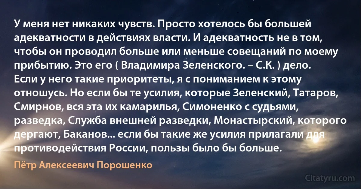 У меня нет никаких чувств. Просто хотелось бы большей адекватности в действиях власти. И адекватность не в том, чтобы он проводил больше или меньше совещаний по моему прибытию. Это его ( Владимира Зеленского. – С.К. ) дело. Если у него такие приоритеты, я с пониманием к этому отношусь. Но если бы те усилия, которые Зеленский, Татаров, Смирнов, вся эта их камарилья, Симоненко с судьями, разведка, Служба внешней разведки, Монастырский, которого дергают, Баканов... если бы такие же усилия прилагали для противодействия России, пользы было бы больше. (Пётр Алексеевич Порошенко)