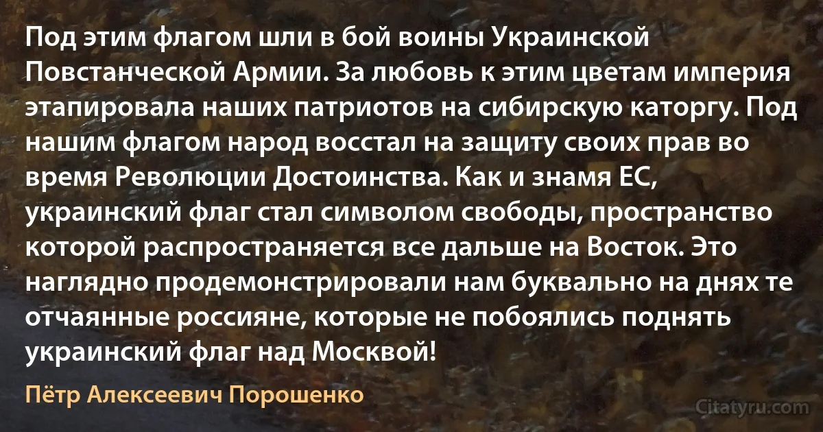 Под этим флагом шли в бой воины Украинской Повстанческой Армии. За любовь к этим цветам империя этапировала наших патриотов на сибирскую каторгу. Под нашим флагом народ восстал на защиту своих прав во время Революции Достоинства. Как и знамя ЕС, украинский флаг стал символом свободы, пространство которой распространяется все дальше на Восток. Это наглядно продемонстрировали нам буквально на днях те отчаянные россияне, которые не побоялись поднять украинский флаг над Москвой! (Пётр Алексеевич Порошенко)