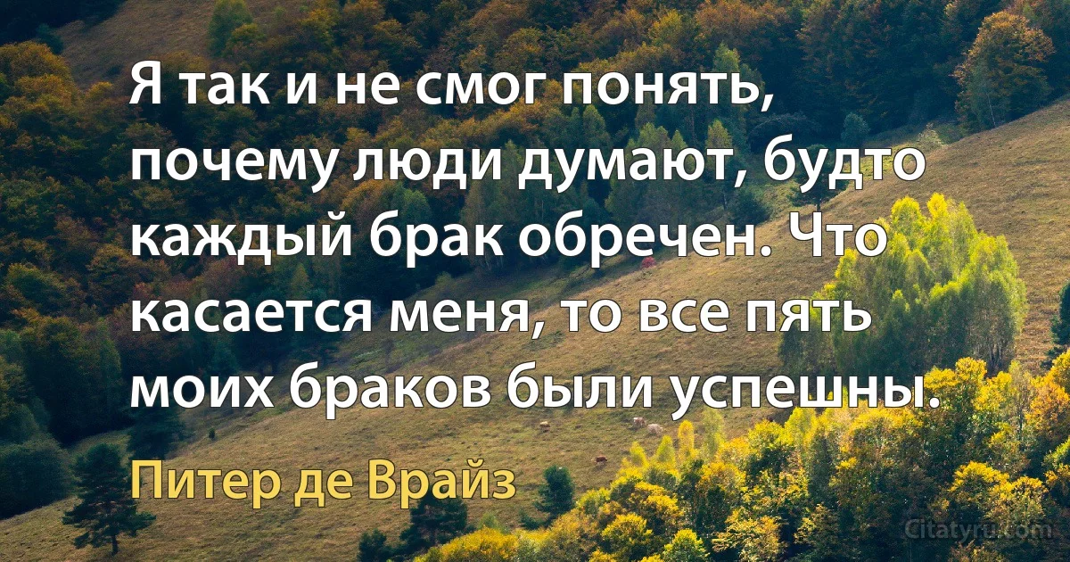 Я так и не смог понять, почему люди думают, будто каждый брак обречен. Что касается меня, то все пять моих браков были успешны. (Питер де Врайз)