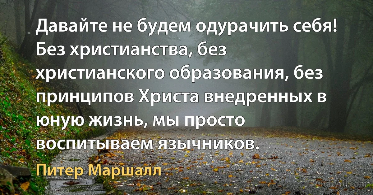 Давайте не будем одурачить себя! Без христианства, без христианского образования, без принципов Христа внедренных в юную жизнь, мы просто воспитываем язычников. (Питер Маршалл)