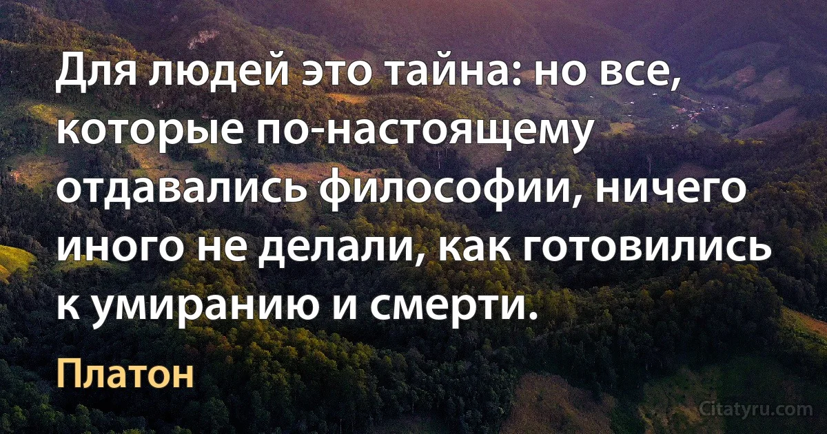 Для людей это тайна: но все, которые по-настоящему отдавались философии, ничего иного не делали, как готовились к умиранию и смерти. (Платон)