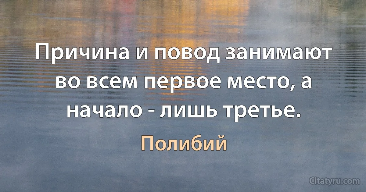 Причина и повод занимают во всем первое место, а начало - лишь третье. (Полибий)